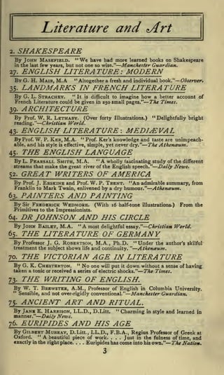and

Literature

*Art

SHAKESPEARE

2.

"We have had more learned books on Shakespeare
few years, but not one so wise." Manchester Guardian.

By JOHN MASEFIELD.
in the last

ENGLISH LITERATURE: MODERN

27.

BY

G. H. MAIR,

M.A

"Altogether a fresh and individual book."

Observer.

LANDMARKS IN FRENCH LITERATURE

35.

By G.

L. STRACHEY.

"

It is difficult to imagine how a better account of
in 250 small pages."
The Times.

French Literature could be given

ARCHITECTURE

39.

By

Prof.

W. R. LETHABY. (Over

"Delightfully bright

forty Illustrations.)

Christian World.

reading."

ENGLISH LITERATURE'. MEDIEVAL

43-

By Prof. W.
able,

and

P.

" Prof. Ker's
knowledge and taste are unimpeach-

KER, M.A.

his style

is

effective, simple, yet

The Athenaum.

never dry."

THE ENGLISH LANGUAGE

45.

"A

By L. PEARSALL SMITH, M.A.
wholly fascinating study of the different
streams that make the great river of the English speech." Daily News.

GREAT WRITERS OF AMERICA

52.

Prof. J.

ERSKINE and

Franklin to

Mark Twain,

By

W. P. TRENT. "An admirable summary, from
enlivened by a dry humour." Athen&um.

Prof.

PAINTERS AND PAINTING

63.

By

Sir

FREDERICK WEDMORE.

(With 16 half-tone

illustrations.)

From

the

Primitives to the Impressionists.

PR JOHNSON AND HIS CIRCLE

64.

By JOHN BAILEY, M.A.

"

A most delightful essay."

Christian World.

THE LITERATURE OF GERMANY

65.

By Professor J. G. ROBERTSON, M.A., Ph.D.
treatment the subject shows life and continuity. "

"Under

the author's skilful

Athenctum.

THE VICTORIAN AGE IN LITERATURE

70.

G. K. CHESTERTON. " No one will put it down without a sense of having
taken a tonic or received a series of electric shocks." The Times.

By

73-

THE WRITING OF ENGLISH.

By W.
"

T.

Sensible,

7$.

ANCIENT ART AND RITUAL.

By JANB
manner."
76.

BREWSTER, A.M., Professor of English in Columbia University.
and not over -rigidly conventional." Manchester Guardian.
"

E. HARRISON, LL.D., D.Litt.

Charming

Daily News.

in style

and learned

in

EURIPIDES AND HIS AGE

By GILBERT MURRAY, D.Litt., LL.D., F.B.A., Regius Professor of Greek at
" A
beautiful piece of work.
Just in the fulness of time, and
exactly in the right place. . . Euripides has come into his own." The Nation.
Oxford.

.

.

.

.

 