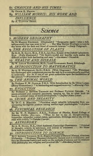 CHAUCER AND HIS TIMES

87.

By GRACE E. HADOW.

WILLIAM MORRIS: HIS WORK AND
INFLUENCE

89.

By A. GLUTTON BROCK.

Science

MODERN GEOGRAPHY

7.

(Illustrated.)
"Geography, again what a dull,
tedious study that was wont to be ... But Miss Marion Newbigin in vests its
dry bones with the flesh and blood of romantic interest." Daily Telegraph.

By Dr MARION NEWBIGIN.

:

!

THE EVOLUTION OF PLANTS

9.

By Dr D. H. SCOTT, M. A., F.R.S., late Hon. Keeper of the Jodrell Laboratory,
Kew. (Fully illustrated.) " Dr Scott's candid and familiar style makes the
difficult subject

17.

both fascinating and easy."

By W. LESLIE MACKENZIE, M.D.,
1 8.

Gardeners' Chronicle.

HEALTH AND DISEASE
Local Government Board, Edinburgh.

INTRODUCTION TO MATHEMATICS

By A. N. WHITEHEAD, Sc.D., F.R.S. (With Diagrams.) "Mr Whitehead
has discharged with conspicuous success the task he is so exceptionally qualified
For he is one of our great authorities upon the foundations of
to undertake.
the science."

19.

Westminster Gazette.

THE ANIMAL WORLD

By Professor F. W. GAMBLE, F.R.S. With Introduction by Sir Oliver Lodge.
"A
fascinating and suggestive survey. "Morning Post.
(Many Illustrations.)
20.

By

EVOLUTION
Professor J.

ARTHUR THOMSON and

Professor

"A

PATRICK GEDDES.

we
many-coloured and romantic panorama, opening up, like no other book
know, a rational vision of world-development." Belfast News-Letter,
22.

CRIME AND INSANITY

" Furnishes much valuable information from one
C. A. MERCIER.
occupying the highest position among medico-legal psychologists." Asylum

By Dr
News.
28.

PSYCHICAL RESEARCH

Sir W. F. BARRETT, F.R.S., Professor of Physics, Royal College of
"What he has to say on thought-reading,
Science, Dublin, 1873-1910.
and so on, will be
hypnotism, telepathy, crystal-vision, spiritualism, divinings,
with avidity." Dundee Courier.
read

By

31.

By

ASTRONOMY
,

little

32.

"

A. R. HINKS, M. A. Chief Assistant, Cambridge Observatory.

and critical
School World.

in thought, eclectic in substance,

book

is

available."

in treatment.

.

.

.

Original

No

better

INTRODUCTION TO SCIENCE

History, Aberdeen
By J ARTHUR THOMSON, M. A., Regius Professor of Natural is well known and
"

University.

Professor Thomson's delightful literary style

;

here he discourses freshly and easily on the methods of science and its relations
with philosophy, art, religion, and practical life." Aberdeen Journal.

4

 