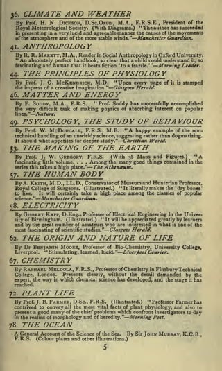 CLIMATE AND WEATHER

3 6.

Prof. H. N. DICKSON, D.Sc.Oxon., M.A., F.R.S.E., President of the
" The author has succeeded
Royal Meteorological Society. (With Diagrams.)
in presenting in a very lucid and agreeable manner the causes of the movements
of the atmosphere and of the more stable winds." Manchester Guardian.

By

ANTHROPOLOGY

41.

By R. R. MARETT, M.A. Reader in

Social Anthropology in Oxford University.
absolutely perfect handbook, so clear that a child could understand it, so
and human that it beats fiction 'to a frazzle.'" Morning Leader.
fascinating
,

"An

THE PRINCIPLES OF PHYSIOLOGY

44.

By

G. MCK.ENDRICK, M.D.

Prof. J.

the impress of a creative imagination."

"Upon every page of
Glasgow Herald.

it is

stamped

MATTER AND ENERGY

46.

By F. SODDY, M.A., F.R.S. "Prof. Soddy has successfully accomplished
the very difficult task of making physics of absorbing interest on popular
lines."

Nature.

PSYCHOLOGY, THE STUDY OF BEHAVIOUR

49.

"A

happy example of the nonBy Prof. W. McDouGAi.L, F.R.S., M.B.
technical handling of an unwieldy science, suggesting rather than dogmatising.
It should whet appetites for deeper study."
Christian World.

THE MAKING OF THE EARTH

53.

By

Prof.

J.

W. GREGORY,

F.R.S.

fascinating little volume. . . .
series this takes a high place."

57.

Among

(With 38 Maps ^and Figures.)
many good things contained

the

THE HUMAN BODY

By A. KKITH, M.D., LL.D.,

Conservator of

Royal College of Surgeons.

(Illustrated.)

Museum and Hunterian Professor,

"It

It will certainly take a high place

to live.
science."

58.

"A
in the

The Atheneeum.

makes the 'dry bones'
the classics of popular

literally

among

Manchester Guardian.

ELECTRICITY

By GiSBERT KAPP, D.Eng., Professor
"

of Electrical Engineering in the Univer-

It will be appreciated greatly by learners
Birmingham. (Illustrated.)
and by the great number of amateurs who are interested in what is one of the
most fascinating of scientific studies." Glasgow Herald.

sity of

62.

THE ORIGIN AND NATURE OF LIFE

By Dr BENJAMIN MOORE,
kl

Liverpool.

67.

Professor of Bio-Chemistry, University College,
Stimulating, learned, lucid." Liverpool Courier.

CHEMISTRY

By RAPHAEL MELDOLA, F.R.S.,

Professor of Chemistry in Finsbury Technical
Presents clearly, without the detail demanded by the
College, London.
expert, the way in which chemical science has developed, and the stage it has

reached.

72.

PLANT LIFE
"

Prof. J. B. FARMER, D.Sc., F.R.S. (Illustrated.)
Professor Farmer has
contrived to convey all the most vital facts of plant physiology, and also to
the chief problems which confront investigators to-day
present a good many of
in the realms of morphology and of heredity."
Morning Post.

By

78.

THE OCEAN

A General
F.R.S.

Account of the Science of the Sea. By Sir
(Colour plates and other illustrations.)

JOHN MURRAY, K.C. B.

,

 