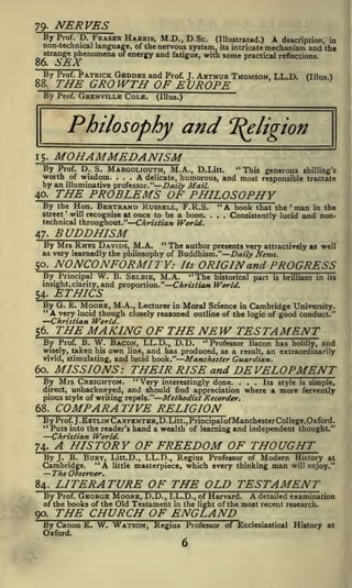 NERVES

79-

Prof. D. FRASER HARRIS, M.D., D.Sc.
(Illustrated.) A description, in
non-technical language, of the nervous system, its intricate mechanism and the
strange phenomena of energy and fatigue, with some practical reflections.

By

SEX

86.

By

Prof.

GRENVILLE COLE.

(Illus.)

and

Philosophy

"Religion

MOHAMMEDANISM

15.

By Prof. D. S. MARGOLIOUTH, M.A., D.Litt. "This generous shilling's
worth of wisdom. .
A delicate, humorous, and most responsible tractate
by an illuminative professor." Daily Mail.
40.
By the Hon. BERTRAND RUSSELL, F.R.S. "A book that the man in the
street will recognise at once to be a boon. . . .
Consistently lucid and nontechnical throughout." Christian World.
.

.

THE PROBLEMS OF PHILOSOPHY

'

'

BUDDHISM

47-

"

The author presents very attractively as well
By Mrs RHYS DAVIDS, M.A.
as very learnedly the philosophy of Buddhism." Daily News.

NONCONFORMITY:

50.

By

Principal

W.

B. SBLBIB,

M.A.

insight, clarity, and proportion."

ETHICS

54.

By G.

E.

Its

ORIGIN and PROGRESS

"The

historical part

is

brilliant in its

Christian World.

in Moral Science in Cambridge University.
though closely reasoned outline of the logic of good conduct."

MOORE, M.A., Lecturer

"A very lucid

Christian World.

THE MAKING OF THE NEW TESTAMENT

56.

Prof. B. W. BACON, LL.D., D.D.
"Professor Bacon has boldly, and
wisely, taken his own line, and has produced, as a result, an extraordinarily
and lucid book." Manchester Guardian.
vivid, stimulating,

By

MISSIONS: THEIR RISE and DEVELOPMENT

60.

By Mrs CREIGHTON.

"Very

interestingly done.

...

direct, unhackneyed, and should find appreciation
Methodist Recorder.
pious style of writing repels.
1 '

Its style is simple,

where a more fervently

COMPARA TIVE RELIGION

68.

By Prof. J.EsTLiNCARPENTER,D.Litt.,Principalof Manchester College, Oxford.
4<

Puts into the reader's hand a wealth of learning and independent thought."
Christian World.

A HISTORY OF FREEDOM OF THOUGHT

74.

B. BURY, Litt.D., LL.D., Regius Professor of Modern History at
Cambridge. "A little masterpiece, which every thinking man will enjoy."

ByJ.

The Observer.
84.

LITERATURE OF THE OLD TESTAMENT
A

Prof. GEORGE MOORE, D.D., LL.D., of Harvard.
detailed examination
of the books of the Old Testament in the light of the most recent research.

By

90.

THE CHURCH OF ENGLAND

By Canon E. W. WATSON, Regius
Oxford.

Professor of Ecclesiastical History at

 