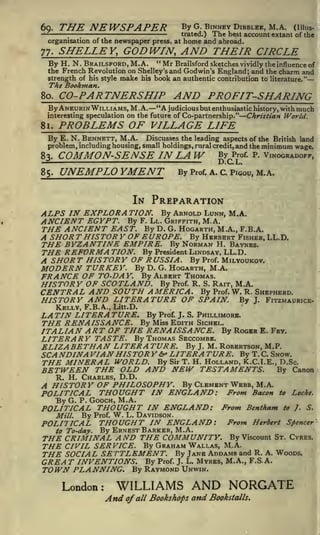 60.
-

THE NEWSPAPER
;

By G. BINNEV DIBBLEE, M.A.

organisation of the newspaper press, at

77.

The best account extant
home and abroad.

trated.)

;

(Illus-

of the

SHELLEY, GODWIN, AND THEIR CIRCLE

"Mr Brailsford sketches vividly the influence of
the French Revolution on Shelley's and Godwin's England; and the charm and
strength of his style make his book an authentic contribution to literature."
By H. N. BRAILSFORD, M.A.
The Bookman.
80.

CO-PARTNERSHIP AND PROFIT-SHARING

"A judicious but enthusiastic history, with much
interesting speculation on the future of Co-partnership." Christian World.
By ANEURIN WILLIAMS, M.A.

81.

PROBLEMS OF VILLAGE LIFE

By E. N. BENNETT, M.A.

Discusses the leading aspects of the British land
problem, including housing, small holdings, rural credit, and the minimum wage.
P of- P VINOGRADOFF,

83.

COMMON-SENSE IN LAW

85.

UNEMPLOYMENT

By

-

gyc

Prof. A. C. PIGOU,

M.A.

IN PREPARATION

ALPS IN EXPLORA TION. By ARNOLD LUNN, M.A.
ANCIENT EGYPT. By F. LL. GRIFFITH, M.A.
THE ANCIENT EAST. By D. G. HOGARTH, M.A., F.B.A.
A SHOR T HISTOR Y OF EUROPE. By HERBERT FISHER, LL.D.
THE BYZANTINE EMPIRE. By NORMAN H. BAYNES.
THE REFORMA TION. By President LINDSAY, LL.D.
A SHOR T HIS TOR Y OF R USSIA By Prof. MILYOUKOV.
MODERN TURKEY. By D. G. HOGARTH, M.A.
FRANCE OF TO-DAY. By ALBERT THOMAS.
HISTORY OF SCOTLAND. By Prof. R. S. RAIT, M.A.
CENTRAL AND SOUTH AMERICA. By Prof. W. R. SHEPHERD.
HISTORY AND LITERATURE OF SPAIN. By J. FITZMAURICE.

KELLY, F.B.A., Litt.D.

LA TIN LITER A TURE. By Prof. J. S. PHILLIMORE.
THE RENAISSANCE. By Miss EDITH SICHEL.
ITALIAN ART OF THE RENAISSANCE. By ROGER E.

FRY.

LITERARY TASTE. By THOMAS SECCOMBE.
ELIZABETHAN LITER A TURE. By J. M. ROBERTSON, M.P.
SCA NDINA VIAN HISTOR Y & LITER A TURE. By T. C. SNOW.
THE MINERAL WORLD. By Sir T. H. HOLLAND, K.C.I. E., D.Sc.
BETWEEN THE OLD AND NEW TESTAMENTS. By Canon
R. H. CHARLES, D.D.

A HISTORY OF PHILOSOPHY. By CLEMENT WEBB, M.A.
POLITICAL THOUGHT IN ENGLAND: From Bacon to Locke.
By G. P. GOOCH, M.A.
POLITICAL THOUGHT IN ENGLAND: From Bentham to J. S.
Mill.

By

Prof.

W.

L. DAVIDSON.

POLITICAL THOUGHT IN ENGLAND: From Herbert Spencer
to To-day.
By ERNEST BARKER, M.A.
THE CRIMINAL A ND THE COMMUNITY. By Viscount ST. CYRES.

THE CIVIL SERVICE. By GRAHAM WALLAS, M.A.
THE SOCIAL SETTLEMENT. By JANE ADDAMS and R. A.
GREA T INVENTIONS. By Prof. J. L. MYRES, M.A., F.S. A.

TOWN PLANNING.
London:

WOODS.

By RAYMOND UN WIN.

WILLIAMS AND NORGATE
And of all Bookshops and Bookstalls.

 