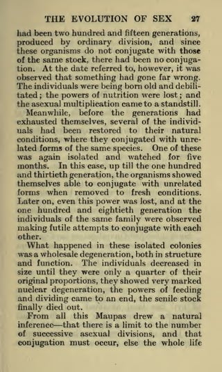 THE EVOLUTION OF SEX

27

had been two hundred and fifteen generations,
produced by ordinary division, and since
these organisms do not conjugate with those
of the same stock, there had been no conjugation. At the date referred to, however, it was
observed that something had gone far wrong.
The individuals were being born old and debilitated the powers of nutrition were lost and
the asexual multiplication came to a standstill.
Meanwhile, before the generations had
exhausted themselves, several of the individuals had been restored to their natural
conditions, where they conjugated with unreOne of these
lated forms of the same species.
;

;

was again isolated and watched for five
months. In this case, up till the one hundred
and thirtieth generation, the organisms showed
themselves able to conjugate with unrelated
forms when removed to fresh conditions.
Later on, even this power was lost, and at the
one hundred and eightieth generation the
individuals of the same family were observed
making futile attempts to conjugate with each
other.

What happened in these isolated colonies
was a wholesale degeneration, both in structure
and function. The individuals decreased in
size until they were only a quarter of their
original proportions, they showed very marked
nuclear degeneration, the powers of feeding
and dividing came to an end, the senile stock
finally died out.
From all this

Maupas drew a natural

inference that there is a limit to the number
of successive asexual divisions, and that

conjugation must occur, else the whole

life

 