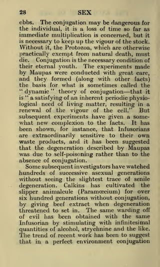 SEX

28

ebbs. The conjugation may be dangerous for
the individual, it is a loss of time so far as

immediate multiplication is concerned, but it
is
necessary to keep up the vigour of the stock.
Without it, the Protozoa, which are otherwise
practically exempt from natural death, must
the necessary condition of
The experiments made
by Maupas were conducted with great care,
and they formed (along with other facts)
the basis for what is sometimes called the
"
"
dynamic
theory of conjugation that it
"
is
a satisfying of an inherent periodic physiological need of living matter, resulting in a
renewal of the vigour of the cell." But
subsequent experiments have given a somewhat new complexion to the facts. It has
been shown, for instance, that Infusorians
are extraordinarily sensitive to their own
waste products, and it has been suggested
that the degeneration described by Maupas
was due to self-poisoning rather than to the
absence of conjugation.
die.

Conjugation

is

their eternal youth.

Some subsequent investigators have watched
hundreds of successive asexual generations
without seeing the slightest trace of senile
degeneration.

Calkins

has

cultivated

the

slipper animalcule (Paramoecium) for over
six hundred generations without conjugation,
by giving beef extract when degeneration
threatened to set in. The same warding off
of evil has been obtained with the same
Infusorian by stimulating with infinitesimal
quantities of alcohol, strychnine and the like.
The trend of recent work has been to suggest
that in a perfect environment conjugation

 