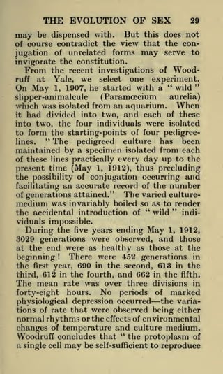 THE EVOLUTION OF SEX

29

may be dispensed with. But this does not
of course contradict the view that the conjugation of unrelated forms may serve to
invigorate the constitution.
From the recent investigations of Woodruff at
Yale, we select one experiment.
"
On May 1, 1907, he started with a " wild
aurelia)
(Paramcecium
which was isolated from an aquarium. When
it had divided into two, and each of these
into two, the four individuals were isolated
to form the starting-points of four pedigree"
The pedigreed culture has been
lines.
maintained by a specimen isolated from each

slipper-animalcule

of these lines practically every day up to the
present time (May 1, 1912), thus precluding
the possibility of conjugation occurring and
facilitating an accurate record of the number
The varied cultureof generations attained."
medium was invariably boiled so as to render
"
"
wild
indithe accidental introduction of

viduals impossible.
During the five years ending May 1, 1912,
3029 generations were observed, and those
at the end were as healthy as those at the

There were 452 generations in
beginning
the first year, 690 in the second, 613 in the
third, 612 in the fourth, and 662 in the fifth.
The mean rate was over three divisions in
forty-eight hours. No periods of marked
physiological depression occurred the variations of rate that were observed being either
normal rhythms or the effects of environmental
changes of temperature and culture medium.
"
Woodruff concludes that the protoplasm of
a single cell may be self-sufficient to reproduce
!

 