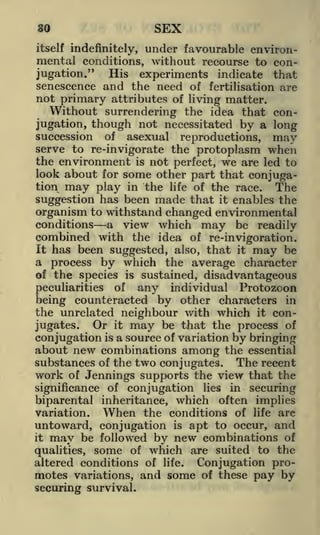 80

SEX

under favourable environmental conditions, without recourse to conHis experiments indicate that
jugation."
senescence and the need of fertilisation are
not primary attributes of living matter.
itself indefinitely,

Without surrendering the idea that conjugation, though not necessitated by a long
succession of asexual reproductions, may
serve to re-invigorate the protoplasm when
the environment is not perfect, we are led to
look about for some other part that conjugation may play in the life of the race. The
suggestion has been made that it enables the
organism to withstand changed environmental
conditions a view which may be readily
combined with the idea of re-invigoration.
It has been suggested, also, that it may be
a process by which the average character
of the species is sustained, disadvantageous
peculiarities of any individual Protozoon
being counteracted by other characters in
the unrelated neighbour with which it conOr it may be that the process of
jugates.
conjugation is a source of variation by bringing
about new combinations among the essential
substances of the two conjugates. The recent
work of Jennings supports the view that the

significance of conjugation lies in securing
biparental inheritance, which often implies
When the conditions of life are
variation.

untoward, conjugation is apt to occur, and
may be followed by new combinations of
qualities, some of which are suited to the
altered conditions of life. Conjugation promotes variations, and some of these pay by
it

securing survival.

 