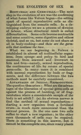 THE EVOLUTION OF SEX
BODY-CELLS AND GERM-CELLS.

31

The next

step in the evolution of sex was the confirming
the setting
of what forms like Volvox began
apart of special reproductive cells as distinguished from the somatic cells. In a developing embryo we see a process of division
of labour, whose structural result is called
Some cells become contractile
differentiation.
and some sensitive, some digestive and others
skeletal, and so on, but some do not share at
and these are the germall in body-making
cells that continue ihe race.
What we see beginning in Volvox is
established in almost all multicellular organisms, from sponge and polyp to bird and
mammal, from seaweed and liverwort to
fern and tree namely, sexual reproduction,
the continuance of life by means of special
In many cases it is combined
germ-cells.
with asexual reproduction by buds or fragments, and the difference between the two
methods must be carefully considered.

ADVANTAGES OF SEXUAL REPRODUCTION.
The question thus arises What are the advan:

tages of the liberation of special germ-cells as
against the process of budding, or of fragmentation where a considerable sample of the

body is set adrift ? (a) An obvious answer is
that the method of sexual reproduction
starting a new organism from a fertilised
ovum is much more economical than the
asexual process. In the one case two cells
suffice to start a new organism; in the other
thousands of cells may be required.
There is something in this answer, but it
cannot be the complete one, since many plants

cases

 