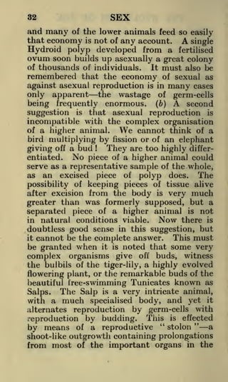 SEX

32

and many of the lower animals feed so easily
that economy is not of any account. A single
Hydroid polyp developed from a fertilised
ovum soon builds up asexually a great colony
of thousands of individuals.
It must also be
remembered that the economy of sexual as
against asexual reproduction is in many cases
only apparent the wastage of germ-cells
being frequently enormous, (b) A second
suggestion is that asexual reproduction is
incompatible with the complex organisation
of a higher animal.
We cannot think of a
bird multiplying by fission or of an elephant
They are too highly differgiving off a bud
No piece of a higher animal could
entiated.
serve as a representative sample of the whole,
as an excised piece of polyp does.
The
possibility of keeping pieces of tissue alive
after excision from the body is very much
greater than was formerly supposed, but a
separated piece of a higher animal is not
Now there is
in natural conditions viable.
doubtless good sense in this suggestion, but
This must
it cannot be the complete answer.
be granted when it is noted that some very
complex organisms give off buds, witness
the bulbils of the tiger-lily, a highly evolved
flowering plant, or the remarkable buds of the
beautiful tree-swimming Tunicates known as
Salps. The Salp is a very intricate animal,
with a much specialised body, and yet it
alternates reproduction by germ-cells with
reproduction by budding. This is effected
by means of a reproductive "stolon" a
!

shoot-like outgrowth containing prolongations
from most of the important organs in the

 