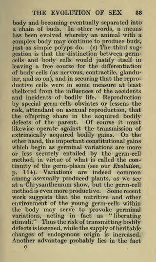 THE EVOLUTION OF SEX

33

body and becoming eventually separated into
a chain of buds. In other words, a means
has been evolved whereby an animal with a
complex body may continue to produce buds,
(c) The third sugjust as simple polyps do.
is that the distinction between germgestion
cells

and body

cells

would

justify itself in

leaving a free course for the differentiation
of body cells (as nervous, contractile, glanduIar and so on), and in securing that the reproductive cells were in some measure at least
sheltered from the influences of the accidents
and incidents of bodily life. Reproduction
by special germ-cells obviates or lessens the
risk, attendant on asexual reproduction, that
the offspring share in the acquired bodily
Of course it must
defects of the parent.
likewise operate against the transmission of
3

On the
extrinsically acquired bodily gains.
other hand, the important constitutional gains
which begin as germinal variations are more
or less securely entailed by the germ-cell
method, in virtue of what is called the continuity of the germ-plasm (see our Evolution,
p.

114).

Variations

are

indeed

common

among asexually produced plants, as we see
at a Chrysanthemum show, but the germ-cell
method is even more productive. Some recent
work suggests that the

nutritive

and other

environment of the young germ-cells within
the body may serve to provoke germinal
"

variations, acting in fact as
liberating
stimuli." Thus the risk of transmitting bodily
defects is lessened, while the supply of heritable
changes of endogenous origin is increased.
Another advantage probably lies in the fact
c

 
