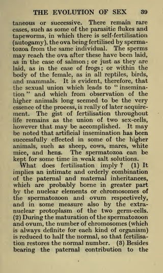 THE EVOLUTION OF SEX

39

taneous or successive. There remain rare
cases, such as some of the parasitic flukes and

tapeworms, in which there is self-fertilisation
(autogamy), the ova being fertilised by spermatozoa from the same individual. The sperms
may reach the ova after these have been laid,
as in the case of salmon or just as they are
;

the case of frogs; or within the
body of the female, as in all reptiles, birds,
and mammals. It is evident, therefore, that
"
inseminathe sexual union which leads to
"
and which from observation of the
tion
higher animals long seemed to be the very
essence of the process, is really of later acquirelaid, as in

ment. The gist of fertilisation throughout
life remains as the union of two sex-cells,
however that may be accomplished. It may
be noted that artificial insemination has been
successfully effected in some of the higher
animals, such as sheep, cows, mares, white
The spermatozoa can be
mice, and hens.

kept for some time in weak salt solutions.
What does fertilisation imply ? (1) It
implies an intimate and orderly combination
of the paternal and maternal inheritances,
which are probably borne in greater part
by the nuclear elements or chromosomes of
the spermatozoon and ovum respectively,
and in some measure also by the extranuclear protoplasm of the two germ-cells.
(2) During the maturation of the spermatozoon
and ovum, the number of chromosomes (which
is always definite for each kind of organism)
is reduced to half the normal, so that fertilisation restores the normal number. (3) Besides
bearing the paternal contribution to the

 