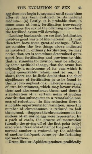 THE EVOLUTION OF SEX

41

egg does not begin to segment until some time
it has
been restored to its natural
medium. (5) Lastly, it is probable that, in
after

some

cases at least, fertilisation irrevocably
determines the sex of the offspring into which
the fertilised ovum will develop.
Looking backwards, we see that fertilisation
involves great waste of life-material. It must

therefore have some great advantage. When
we consider the five things above indicated
as involved in ordinary fertilisation, we may
notice that sex is sometimes determined quite
apart from fertilisation and previous to this,
that a stimulus to division may be effected

by some

artificial

change, that the

ovum

has

r
originally a centrosome of its own w hich it
In
retain, and so on.
might conceivably
short, there can be little doubt that the chief
significance of fertilisation is to be found in

the

first

two implications.

There is a mingling

of two inheritances, which may favour variations and also counteract them ; and there is
a restoration of a certain norm of nuclear

constitution subsequent to a remarkable proIn this reduction there is
cess of reduction.
a notable opportunity for variation, since the
number of chromosomes is reduced to half
the normal. Suppose the chromosomes in the

nucleus of an unripe egg were represented by
a pack of cards, the process of maturation
(usually the giving off of the first polar body)
involves a literal loss of half of the pack. The
normal number is restored by the addition
of another half-pack borne by the fertilising

spermatozoon.
Green-flies or

Aphides produce

prolifically

 