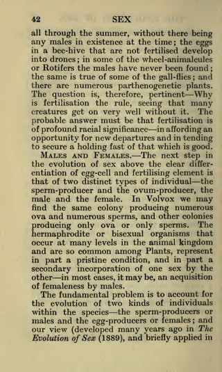 SEX

42
all

through the summer, without there being

any males

in existence at the time; the eggs
in a bee-hive that are not fertilised develop
into drones ; in some of the wheel-animalcules

or Rotifers the males have never been found
the same is true of some of the gall-flies and
there are numerous parthenogenetic plants.
;

;

The question

therefore, pertinent
Why
the rule, seeing that many
creatures get on very well without it. The
probable answer must be that fertilisation is
is

is,

fertilisation

in affording an
of profound racial significance
opportunity for new departures and in tending
to secure a holding fast of that which is good.
MALES AND FEMALES. The next step in
the evolution of sex above the clear differentiation of egg-cell and fertilising element is
that of two distinct types of individual the
sperm-producer and the ovum-producer, the
male and the female. In Volvox we may
find the same colony producing numerous
ova and numerous sperms, and other colonies
producing only ova or only sperms. The
hermaphrodite or bisexual organisms that
occur at many levels in the animal kingdom

and are so common among Plants, represent
in part a pristine condition, and in part a
secondary incorporation of one sex by the
other in most cases, it may be, an acquisition
of femaleness by males.
The fundamental problem is to account for
the evolution of two kinds of individuals

within the species the sperm-producers or
males and the egg-producers or females and
our view (developed many years ago in The
Evolution of Sex (1889), and briefly applied in
;

 