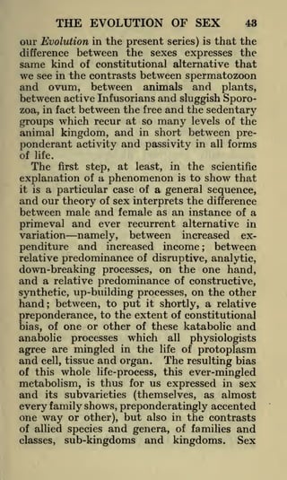 THE EVOLUTION OF SEX

43

our Evolution in the present series) is that the
between the sexes expresses the
same kind of constitutional alternative that
we see in the contrasts between spermatozoon
and ovum, between animals and plants,
difference

between active Infusorians and sluggish Sporobetween the free and the sedentary
which recur at so many levels of the
groups
animal kingdom, and in short between preponderant activity and passivity in all forms
zoa, in fact

of

life.

The

first step, at least, in the scientific
explanation of a phenomenon is to show that
it is a particular case of a general sequence,
and our theory of sex interprets the difference
between male and female as an instance of a
primeval and ever recurrent alternative in
variation namely, between increased exbetween
penditure and increased income
;

predominance of disruptive, analytic,
down-breaking processes, on the one hand,
and a relative predominance of constructive,
synthetic, up-building processes, on the other
hand; between, to put it shortly, a relative
relative

preponderance, to the extent of constitutional
bias, of one or other of these katabolic and
anabolic processes which all physiologists
agree are mingled in the life of protoplasm

and

cell,

tissue

and organ.

The

resulting bias

whole life-process, this ever-mingled
metabolism, is thus for us expressed in sex
and its subvarieties (themselves, as almost
every family shows, preponderatingly accented
one way or other), but also in the contrasts
of this

of allied species
classes,

and genera,

of families

sub-kingdoms and kingdoms.

and
Sex

 