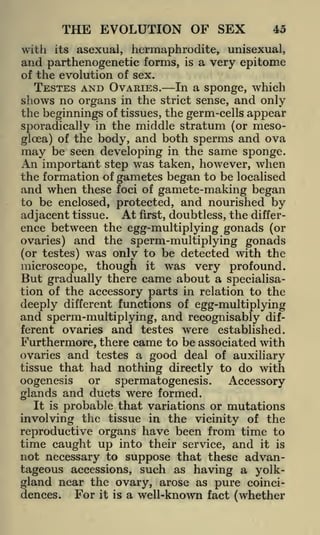 THE EVOLUTION OF SEX
with

its

45

asexual, hermaphrodite, unisexual,

and parthenogenetic forms,

is

a very epitome

of the evolution of sex.

TESTES AND OVARIES. In a sponge, which
shows no organs in the strict sense, and only
the beginnings of tissues, the germ-cells appear
sporadically in the middle stratum (or mesogloea) of the body, and both sperms and ova
may be seen developing in the same sponge.
An important step was taken, however, when
the formation of gametes began to be localised
and when these foci of gamete-making began
to be enclosed, protected, and nourished by
adjacent tissue. At first, doubtless, the difference between the egg-multiplying gonads (or
ovaries) and the sperm-multiplying gonads
(or testes) was only to be detected with the
microscope, though it was very profound.
But gradually there came about a specialisation of the accessory parts in relation to the
deeply different functions of egg-multiplying
and sperm-multiplying, and recognisably different ovaries and testes were established.
Furthermore, there came to be associated with
ovaries and testes a good deal of auxiliary
tissue that had nothing directly to do with
or
oogenesis
spermatogenesis.
Accessory
glands and ducts were formed.
It is probable that variations or mutations
involving the tissue in the vicinity of the
reproductive organs have been from time to

time caught up into their service, and it is
not necessary to suppose that these advantageous accessions, such as having a yolkgland near the ovary, arose as pure coincidences. For it is a well-known fact (whether

 