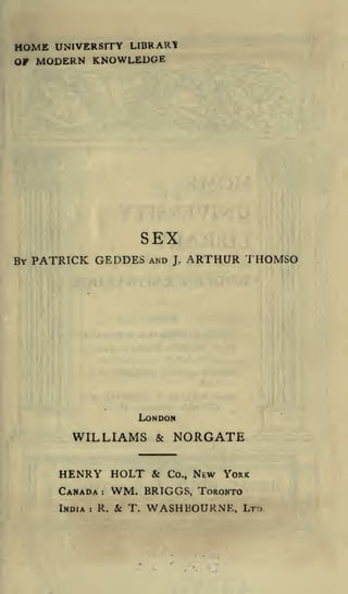 HOME UNIVERSITY LIBRARt
OF MODERN KNOWLEDGE

SEX
BY PATRICK GEDDES

AND

J.

ARTHUR THOMSO

LONDON

WILLIAMS

&

NORGATE

HENRY HOLT & Co., NEW YORK
WM. BRTGGS, TORONTO
INDIA
R. & T. WASHBOURNE, LTD

CANADA
:

:

 
