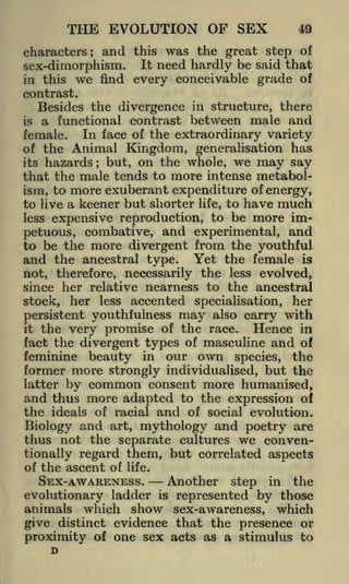 THE EVOLUTION OF SEX
characters;

and

sex-dimorphism.
in this we find
contrast.

49

this was the great step of
It need hardly be said that
every conceivable grade of

Besides the divergence in structure, there
a functional contrast between male and
female. In face of the extraordinary variety
of the Animal Kingdom, generalisation has
its hazards; but, on the whole, we may say
that the male tends to more intense metabolism, to more exuberant expenditure of energy,
to live a keener but shorter life, to have much
less expensive reproduction, to be more impetuous, combative, and experimental, and
to be the more divergent from the youthful
and the ancestral type. Yet the female is
not, therefore, necessarily the less evolved,
since her relative nearness to the ancestral
stock, her less accented specialisation, her
is

persistent youthfulness may also carry with
the very promise of the race. Hence in
fact the divergent types of masculine and of
feminine beauty in our own species, the

it

former more strongly individualised, but the
latter by common consent more humanised,
and thus more adapted to the expression of
the ideals of racial and of social evolution.
Biology and art, mythology and poetry are
thus not the separate cultures we conventionally regard them, but correlated aspects
of the ascent of life.
SEX- AWARENESS.
Another step in the
evolutionary ladder is represented by those
animals which show sex-awareness, which
give distinct evidence that the presence or
proximity of one sex acts as a stimulus to
D

 