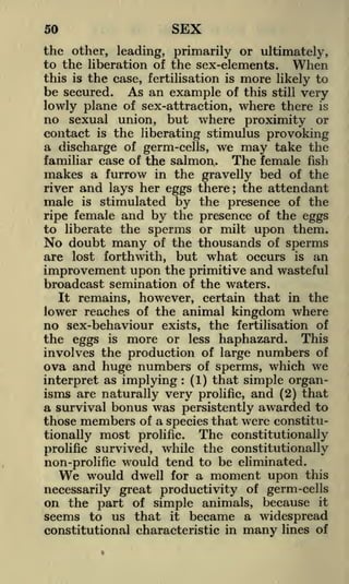 50

SEX

the other, leading, primarily or ultimately,
to the liberation of the sex-elements. When
this is the case, fertilisation is more likely to

be secured. As an example of this still very
lowly plane of sex-attraction, where there is
no sexual union, but where proximity or
contact is the liberating stimulus provoking
a discharge of germ-cells, we may take the
familiar case of the salmon,. The female fish
makes a furrow in the gravelly bed of the
river and lays her eggs there; the attendant
male is stimulated by the presence of the
ripe female and by the presence of the eggs
to liberate the sperms or milt upon them.
No doubt many of the thousands of sperms
are lost forthwith, but what occurs is an

improvement upon the primitive and wasteful
broadcast semination of the waters.
It remains, however, certain that in the
lower reaches of the animal kingdom where
no sex-behaviour exists, the fertilisation of
the eggs is more or less haphazard. This
involves the production of large numbers of
ova and huge numbers of sperms, which we
interpret as implying (1) that simple organisms are naturally very prolific, and (2) that
a survival bonus was persistently awarded to
those members of a species that were constitu:

most prolific. The constitutionally
survived, while the constitutionally
prolific
non-prolific would tend to be eliminated.
We would dwell for a moment upon this

tionally

necessarily great productivity of germ-cells
on the part of simple animals, because it
seems to us that it became a widespread
constitutional characteristic in many lines of

 