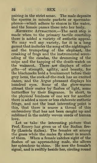 SEX

52

pairing in the strict sense. The male deposits
the sperms in minute packets or spermatophores which adhere to stones in the water,
and the female passes these into her body.

^ESTHETIC ATTRACTION. The next step is
to the primary tactile courtship
there is added a variety of aesthetic appeal.
We may well say variety, for it is a long
gamut that includes the song of the nightingale
and the trumpeting of the elephant, the
croaking of frogs and the instrumental serenading of the cicadas, the drumming of the
snipe and the tapping of the death-watch on
the wainscot. There are displays of other

made when

of strength, agility, and beauty, for
the blackcocks hold a tournament before their
grey hens, the cock-of-the-rock has an excited
dance, and the Argus pheasant displays his
hundred eyes. Some of the glow-worms

gifts

attract their mates by flashes of light, some
In short, to
butterflies by their fragrance.
the physical fondness of one sex for another
there is added a more or less elaborate aesthetic

and not the least interesting point is
that there is scarce a thread of this
embroidery that has not been caught up and
sublimed in the subtly woven cords of human
fringe,

this,

love.

Let us take the interesting picture that

Emery has

given us of the Italian fireThe females sit among
the grass while the males fly about in search
of them.
When a female catches sight of the
flashes of an approaching male, she allows
her splendour to shine. He sees the female's
Prof.

fly (Luciola italica).

signal,

and

is

swiftly beside her, circling round

 