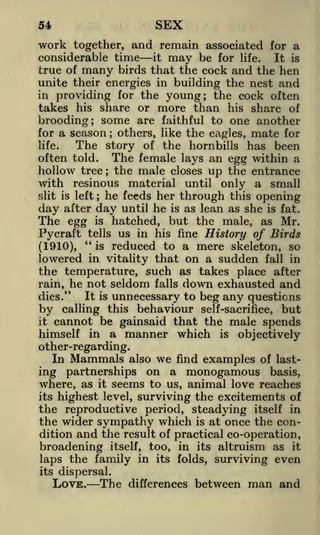 SEX

54

work

together, and remain associated for a
considerable time it may be for life. It is
true of many birds that the cock and the hen
unite their energies in building the nest and
in providing for the young; the cock often
takes his share or more than his share of
brooding; some are faithful to one another
for a season others, like the eagles, mate for
The story of the hornbills has been
life.
often told. The female lays an egg within a
hollow tree the male closes up the entrance
with resinous material until only a small
he feeds her through this opening
slit is left
day after day until he is as lean as she is fat.
The egg is hatched, but the male, as Mr.
tells us in his fine History of Birds
Pycraft "
is reduced to a mere skeleton, so
(1910),
lowered in vitality that on a sudden fall in
the temperature, such as takes place after
;

;

;

seldom falls down exhausted and
unnecessary to beg any questions
this behaviour self-sacrifice, but
by calling
it cannot be gainsaid that the male spends
himself in a manner which is objectively

rain, he not
It is
dies."

other-regarding.

In

Mammals

also

we

find

examples of

last-

ing partnerships on a monogamous basis,
where, as it seems to us, animal love reaches
its highest level, surviving the excitements of
the reproductive period, steadying itself in
the wider sympathy which is at once the condition and the result of practical co-operation,
broadening itself, too, in its altruism as it
laps the family in its folds, surviving even
its dispersal.

LOVE.

The

differences

between

man and

 