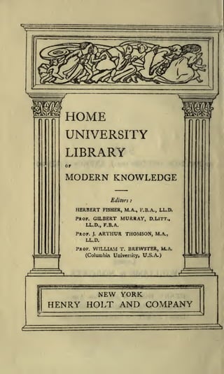 HOME
UNIVERSITY
LIBRARY
or

MODERN KNOWLEDGE
Editors

HERBERT

:

FISHER, M.A., F.B.A., LL.D.

PROF. GILBERT

MURRAY,

D.LlTT.,

LL.D., F.B.A.

PROF.

J.

ARTHUR THOMSON,

M.A.,

LL.D.

PROF.

WILLIAM

T.

BREWSTER, M.A.

(Columbia University, U.S.A.)

 