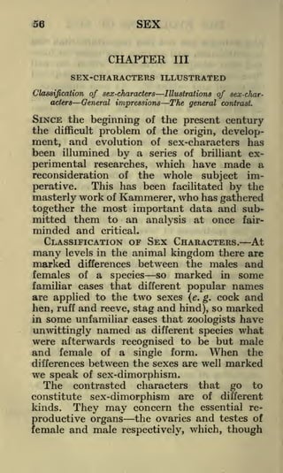 SEX

56

CHAPTER

III

SEX-CHARACTERS ILLUSTRATED
Illustrations of sex-charClassification of sex-characters
acters
General impressions The general contrast.

SINCE the beginning
the difficult problem
ment, and evolution
been illumined by a

of the present century
of the origin, developof sex-characters has
series of brilliant ex-

perimental researches, which have made a
reconsideration of the whole subject imThis has been facilitated by the
perative.
masterly work of Kammerer, who has gathered
together the most important data and submitted them to an analysis at once fair-

minded and

critical.

CLASSIFICATION OF SEX CHARACTERS. At
many levels in the animal kingdom there are
marked differences between the males and
females of a species so marked in some
familiar cases that different popular names
are applied to the two sexes (e. g. cock and
hen, ruff and reeve, stag and hind), so marked
in some unfamiliar cases that zoologists have

unwittingly

named

as different species

what

were afterwards recognised to be but male
and female of a single form. When the
differences between the sexes are well marked
we speak of sex-dimorphism.
The contrasted characters that go to
constitute sex-dimorphism are of different
kinds. They may concern the essential re-

productive organs the ovaries and testes of
female and male respectively, which, though

 