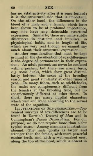 SEX

60

has no vital activity after it is once formed
is the structural side that is important.
On the other hand, the differences in the
blood of a male and a female, which have
been shown to be of profound importance,
may not have any detectable structural
expression. Similarly, there are many subtle
;

it

in instincts and impulses, in
physiological habit, and in length of life,
which are very real though we cannot say
much about their structural expression.
Another consideration that must be kept
in mind in the classification of sex-differences
is the degree of permanence in their expresAn adult peacock can never be confused
sion.
with a peahen, but there are many birds,
r
e. g. some ducks, w hich show great dissimilarity between the sexes at the breeding
season and great similarity at other times of
In many fishes, such as sticklebacks,
year.
the males are conspicuously different from
the females at the breeding time, but inconspicuously different at other times. In
short, there are many nuptial characters
which wax and wane according to the sexual
state of the organism.

differences

ILLUSTRATIONS OF SEX-CHARACTERS. Convenient surveys of sex-differences are to be
found in Darwin's Descent of Man and in
Cunningham's Sexual Dimorphism. For our
purpose, we do not require more than a few
typical cases.

abound.

The

Among mammals
male

gorilla

is

illustrations

larger

and

stronger than the female, with more powerful
canine teeth, and with a well-marked crest
along the top of the head, which is absent in

 