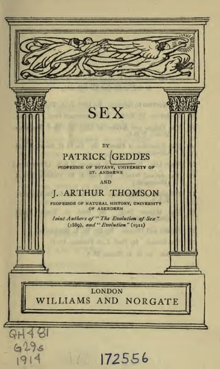 SEX
BY

PATRICK GEDDES
PROFESSOR OF BOTANY, UNIVERSITY OF
ST.

J.

ANDREWS

ARTHUR THOMSON

PROFESSOR OF NATURAL HISTORY, UNIVERSITY
OF ABERDEEN
Joint

,1

Ant tiers of " The Evolution of Sex "
"
*'
Evolution (1911)
(1889), and

 