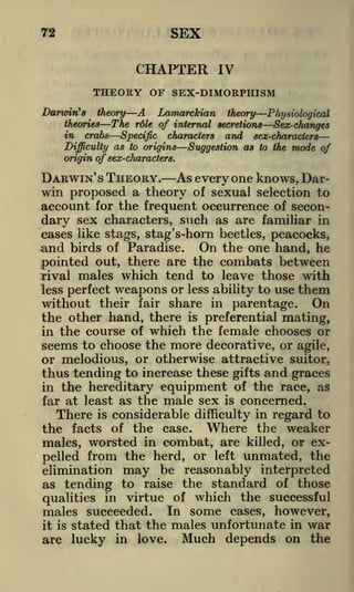 SEX

72

CHAPTER
Darwin's

IV

THEORY OF SEX-DIMORPHISM
Lamarckian theory Physiological
theory A

theories

The

role

of internal secretions

Sex-changes

Specific characters and sex-characters
Difficulty as to origins
Suggestion as to the mode of
origin of sex-characters.

in

crabs

DARWIN'S THEORY.

As everyone knows, Darwin proposed a theory of sexual selection to
account for the frequent occurrence of secondary sex characters, such as are familiar in
cases like stags, stag's-horn beetles, peacocks,
On the one hand, he
birds of Paradise.
out, there are the combats between
pointed
rival males which tend to leave those with
less perfect weapons or less ability to use them
without their fair share in parentage. On
the other hand, there is preferential mating,
in the course of which the female chooses or
seems to choose the more decorative, or agile,
or melodious, or otherwise attractive suitor,
thus tending to increase these gifts and graces
in the hereditary equipment of the race, as
far at least as the male sex is concerned.
There is considerable difficulty in regard to
the facts of the case. Where the weaker
males, worsted in combat, are killed, or expelled from the herd, or left unmated, the
elimination may be reasonably interpreted
as tending to raise the standard of those
qualities in virtue of which the successful
males succeeded. In some cases, however,
it is stated that the males unfortunate in war
are lucky in love. Much depends on the

and

 