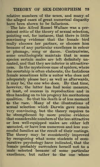 THEORY OF SEX-DIMORPHISM

73

relative numbers of the sexes, and many of
the alleged cases of great numerical disparity
have been shown to be fallacious.
The late Alfred Russel Wallace was a persistent critic of the theory of sexual selection,
pointing out, for instance, that there is little
convincing evidence that the female bird
really chooses her partner, or chooses him
because of any particular excellence in colour
or plumage, song or dance. Contrariwise,
some ornithologists maintain that in some
species certain males are left definitely unmated, and that they are inferior in attractiveIn the mysterious case of spiders, where
ness.
the courtship is often elaborate, the fastidious
female sometimes kills a suitor who does not
adequately please her as well as afterwards,
it may be, the one who does.
By that time,
however, the latter has had some measure,
at least, of success in reproduction and in
thus handing on to his progeny his meritorious
So that his death is of less moment
qualities.
to the race. Many of the illustrations of
sexual selection which Darwin gave remain
very convincing, but the theory requires to
be strengthened by more precise evidence
that considerable numbers of the less attractive
or less well-equipped males are either left
;

unmated, or have

less

numerous and

less suc-

cessful families as the result of their matings.

The theory may be consistently improved
by recognising what some students of comparative psychology have indicated, that the
female probably surrenders herself not to a

male selected because of some particular
but rather to the one whose

excellence,

 