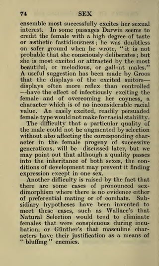 SEX

74

ensemble most successfully excites her sexual
interest.
In some passages Darwin seems to
credit the female with a high degree of taste
or aesthetic fastidiousness he was doubtless
on safer ground when he wrote, "it is not
probable that she consciously deliberates but
;

;

she

is

most excited or attracted by the most

beautiful, or melodious, or gall.'-nt males."
useful suggestion has been made by Groos
that the displays of the excited suitorsdisplays often more reflex than controlled
have the effect of infectiously exciting the
female and of overcoming her coyness, a
character which is of no inconsiderable racial
value. An easily excited, readily persuaded
female type would not make for racial stability.
The difficulty that a particular quality of
the male could not be augmented by selection
without also affecting the corresponding character in the female progeny of successive

A

generations, will be discussed later, but we
may point out that although a quality passes
into the inheritance of both sexes, the conditions of development may prevent it finding

expression except in one sex.

Another

is raised by the fact that
some cases of pronounced sexdimorphism where there is no evidence either
Subof preferential mating or of combats.
have been invented to
sidiary hypotheses
meet these cases, such as Wallace's that
Natural Selection would tend to eliminate

there

difficulty

are

females that were conspicuous during incubation, or Giinther's that masculine characters have their justification as a means of
"
"
enemies.
bluffing

 