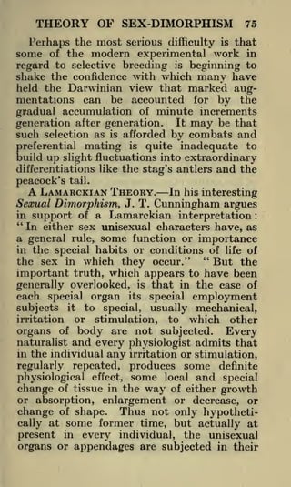 THEORY OF SEX-DIMORPHISM

75

3

erhaps the most serious difficulty is that
of the modern experimental work in
regard to selective breeding is beginning to
shake the confidence with which many have
held the Darwinian view that marked augmentations can be accounted for by the
gradual accumulation of minute increments
generation after generation. It may be that
such selection as is afforded by combats and
L

some

preferential mating is quite inadequate to
build up slight fluctuations into extraordinary
differentiations like the stag's antlers and the

peacock's

tail.

A LAMARCKIAN THEORY.

In his interesting
Sexual Dimorphism, J. T. Cunningham argues
in support of a Lamarckian interpretation
"
In either sex unisexual characters have, as
a general rule, some function or importance
in the special habits or conditions of life of
"
the sex in which they occur."
But the
important truth, which appears to have been
generally overlooked, is that in the case of
each special organ its special employment
subjects it to special, usually mechanical,
irritation or stimulation, to which other
organs of body are not subjected. Every
naturalist and every physiologist admits that
in the individual any irritation or stimulation,
:

regularly repeated, produces some definite
physiological effect, some local and special
change of tissue in the way of either growth
or absorption, enlargement or decrease, or

change of shape. Thus not only hypothetically at some former time, but actually at
present in every individual, the unisexual
organs or appendages are subjected in their

 