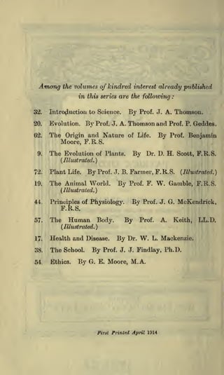 the volumes of kindred interest already published

Among

in this series are the following
32.

Introduction to Science.

20.

Evolution.

62.

The Origin and Nature

By

By

Prof.

,T.

:

A. Thomson.

Thomson and

Prof. P. Geddes.

of Life.

Prof. J. A.

Prof.

By

Benjamin

Moore, F.R.S.
9.

The Evolution

of Plants.

Dr. D. H. Scott, F.R.S.

By

(Illustrated.}

72.

Plant Life.

19.

The Animal World.

By Prof.

J. B.

By

Farmer, F. R. S.
Prof. F.

W.

(Illustrated.

}

Gamble, F.R.S.

(Illustrated.}
44.

By

Principles of Physiology.

Prof. J. G.

McKendrick,

F.R.S.
57.

The

Human

Body.

By

Prof.

A.

Keith,

(Illustrated.}
17.

Health and Disease.

38.

The

54.

Ethics.

School.

By

By

By

Dr.

W.

L. Mackenzie.

Prof. J. J. Findlay, Ph.D.

G. E. Moore, M.A.

Firat Printed April 1914

LL.D.

 