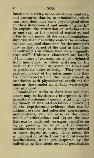 SEX

76

functional activity to special strains, contacts,

and pressures, that is, to stimulation, which
must and does have some physiological effect
on their development and mode of growth."

To

explain the restriction of sex-characters
to one sex, to the period of maturity, and
often to one period of the year, Cunningham
"
supposes that
heredity causes the development of acquired characters for the most part
only in that period of life and in that class
of individuals in which they were originally
acquired." Unisexual characters are largely
of the nature of excrescences which originated
from mechanical or other irritation in the
male or the female at particular times and
in particular states of body.
They are now
part and parcel of the inheritance, but they
are not expressed in the body except in
association with physiological conditions the
same as those under which they were originally produced.

seeks to show that sex charbe legitimately interpreted as the

Cunningham
acters

may

hereditary outcome of special irritations. The
legitimacy of this interpretation depends (1)
on the experimental evidence that can be
adduced to show that callosities, excrescences,
proliferations, etc., do arise as the direct
result of stimulation; and (2) on the case
that can be made out, on experimental or on
logical grounds, for believing that somatic
modifications may be directly transmitted
This raises the
in some degree at least.
whole question of the transmission of somatic
modifications, which are acquired by the
individual as the direct result of peculiarities

 