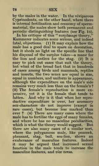 78

SEX

by the males

in the water.
In the viviparous
Cyprinodonts, on the other hand, where there
is internal fertilisation and
economy of spermmaterial, the males show both permanent and

periodic distinguishing features (see Fig. 14).
"
In his critique of this
surplusage theory,"
Kammerer indicates some serious, and indeed
fatal, objections.

(1) It

may

explain

how

the

male has a good deal to spare on decoration,
but it sheds no light on the specific line that
his disposal of the surplus takes
a mane for
the lion and antlers for the stag. (2) It is
easy to pick out cases that suit the theory,
but what of the broad fact that in hundreds

among birds and mammals, reptiles
insects, the two sexes are equal in size,
equal in numbers, and uniform in appearance,

of cases

and

although the expenditure on the male's side
remains very much less than on the female's ?
(3) The female's reproduction is more expensive, yet it is the female that tends to
fatten.
And why is it that when her reproductive expenditure is over, her accessory
sex-characters do not improve (except in
rare cases), but become less marked than
ever ? (4) There are many cases where the
male has to fertilise the eggs of many females,
and where he has no masculine peculiarities,
which is what the theory would suggest. But
there are also many cases of a similar sort,
where the polygamous male, like peacock,
pheasant, stag, bull, sea-lion, shows an
exuberance of masculine features. Indeed
it
may be argued that increased sexual
function in the male tends to increase the
masculine features, and vice versa.

 