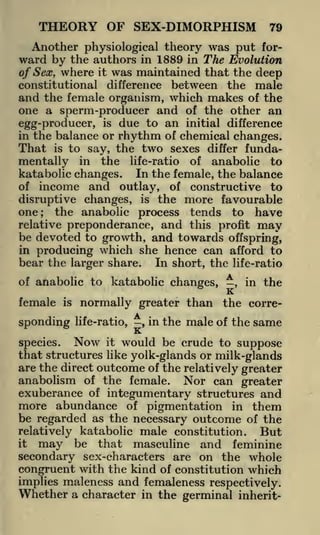 THEORY OF SEX-DIMORPHISM

79

Another physiological theory was put forward by the authors in 1889 in The Evolution
of Sex, where it was maintained that the deep
constitutional difference between the male
and the female organism, which makes of the
one a sperm-producer and of the other an
egg-producer, is due to an initial difference
in the balance or rhythm of chemical changes.
That is to say, the two sexes differ fundain the life-ratio of anabolic to
katabolic changes. In the female, the balance
of income and outlay, of constructive to
disruptive changes, is the more favourable
one
the anabolic process tends to have

mentally

;

relative preponderance, and this profit may
be devoted to growth, and towards offspring,
in producing which she hence can afford to
bear the larger share. In short, the life-ratio
of anabolic to

female

is

sponding

katabolic changes, -, in the

K

normally greater than the correlife-ratio,

,

in the

male of the same

K.

Now it would be crude to suppose
species.
that structures like yolk-glands or milk-glands
are the direct outcome of the relatively greater
anabolism of the female. Nor can greater
exuberance of integumentary structures and
more abundance of pigmentation in them
be regarded as the necessary outcome of the
But
relatively katabolic male constitution.
it
may be that masculine and feminine
secondary sex-characters are on the whole
congruent with the kind of constitution which
implies maleness and femaleness respectively.

Whether a character

in the germinal inherit-

 