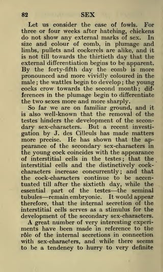SEX

82

Let us consider the case of fowls. For
three or four weeks after hatching, chickens
do not show any external marks of sex. In
size and colour of comb, in plumage and
limbs, pullets and cockerels are alike, and it
is not till towards the thirtieth day that the
external differentiation begins to be apparent.
By the forty-fifth day the comb is more
pronounced and more vividly coloured in the
male the wattles begin to develop the young
cocks crow towards the second month differences in the plumage begin to differentiate
the two sexes more and more sharply.
So far we are on familiar ground, and it
is also well-known that the removal of the
testes hinders the development of the secondary sex-characters. But a recent investigation by J. des Cilleuls has made matters
more precise. He has shown that the appearance of the secondary sex-characters in
the young cock coincides with the appearance
that the
of interstitial cells in the testes
interstitial cells and the distinctively cockcharacters increase concurrently; and that
the cock-characters continue to be accentuated till after the sixtieth day, while the
the seminal
essential part of the testes
tubules remain embryonic. It would appear
therefore, that the internal secretion of the
interstitial cells serves as a stimulus for the
development of the secondary sex-characters.
;

;

;

;

A

number

of very interesting experiin reference to the
r61e of the internal secretions in connection

great

ments have been made

with sex-characters, and while there seems
to be a tendency to hurry to very definite

 
