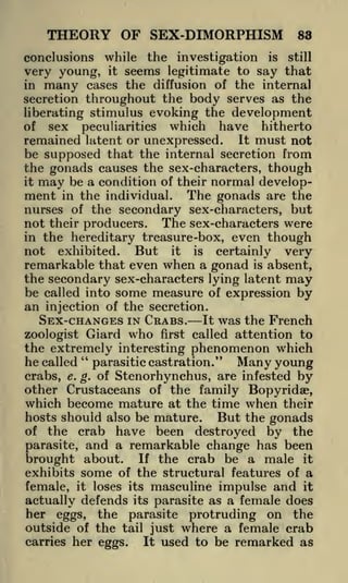 THEORY OF SEX-DIMORPHISM

83

while the investigation is still
it seems legitimate to say that
in many cases the diffusion of the internal
secretion throughout the body serves as the
liberating stimulus evoking the development
of sex peculiarities which have hitherto
conclusions

very young,

remained latent or unexpressed. It must not
be supposed that the internal secretion from
the gonads causes the sex-characters, though
it may be a condition of their normal development in the individual. The gonads are the
nurses of the secondary sex-characters, but
not their producers. The sex-characters were
in the hereditary treasure -box, even though
not exhibited. But it is certainly very
remarkable that even when a gonad is absent,
the secondary sex-characters lying latent may
be called into some measure of expression by
an injection of the secretion.
SEX-CHANGES IN CRABS. It was the French
zoologist Giard who first called attention to
the extremely interesting phenomenon which
"
he called parasitic castration." Many young
e. g. of Stenorhynchus, are infested by
crabs,
other Crustaceans of the family Bopyridae,
which become mature at the time when their
hosts should also be mature.
But the gonads
of the crab have been destroyed by the
parasite, and a remarkable change has been
brought about. If the crab be a male it
exhibits some of the structural features of a
female, it loses its masculine impulse and it
actually defends its parasite as a female does
her eggs, the parasite protruding on the
outside of the tail just where a female crab
carries her eggs.
It used to be remarked as

 