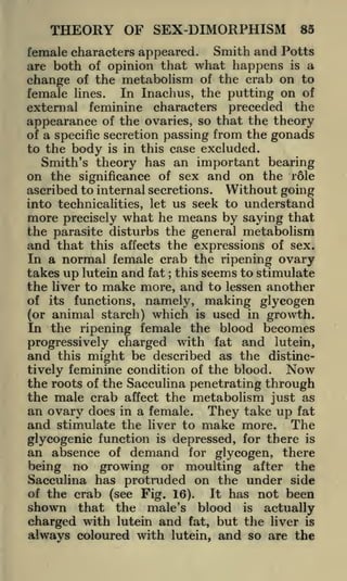 THEORY OF SEX-DIMORPHISM

85

female characters appeared. Smith and Potts
are both of opinion that what happens is a
change of the metabolism of the crab on to
female lines. In Inachus, the putting on of
external feminine characters preceded the
appearance of the ovaries, so that the theory
of a specific secretion passing from the gonads
to the body is in this case excluded.
Smith's theory has an important bearing
on the significance of sex and on the rfile
ascribed to internal secretions. Without going
into technicalities, let us seek to understand
more precisely what he means by saying that
the parasite disturbs the general metabolism
and that this affects the expressions of sex.
In a normal female crab the ripening ovary
takes up lutein and fat this seems to stimulate
the liver to make more, and to lessen another
of its functions, namely, making glycogen
(or animal starch) which is used in growth.
In the ripening female the blood becomes
progressively charged with fat and lutein,
and this might be described as the distinc;

Now
tively feminine condition of the blood.
the roots of the Sacculina penetrating through
the male crab affect the metabolism just as
an ovary does in a female. They take up fat
and stimulate the liver to make more. The
glycogenic function is depressed, for there is
an absence of demand for glycogen, there
being no growing or moulting after the
Sacculina has protruded on the under side
of the crab (see Fig. 16).
It has not been
shown that the male's blood

is

actually

charged with lutein and fat, but the liver is
always coloured with lutein, and so are the

 