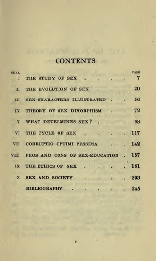 CONTENTS
CHA

I'.

I

II

THE STUDY OF SEX

....

THE EVOLUTION OF SEX

...

III

SEX-CHARACTERS ILLUSTRATED

IV

THEORY OF SEX DIMORPHISM

V
VI
VII
VIII

IX

X

WHAT DETERMINES SEX?
THE CYCLE OF SEX

.

.

.

.

,

...
.

CORRUPTIO OPTIMI PESSIMA

.

.

PROS AND CONS OF SEX-EDUCATION

THE ETHICS OF SEX
SEX AND SOCIETY
BIBLIOGRAPHY

.

.

.

.

.

7

20
56

72
98

.117

.142
.

157

.181

....
.

PACK

203

245

 