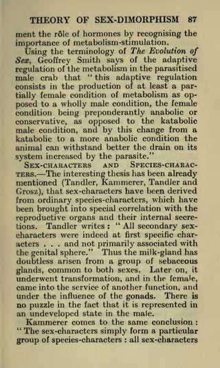 THEORY OF SEX-DIMORPHISM

87

r61e of hormones by recognising the
importance of metabolism-stimulation.
Using the terminology of The Evolution of
Sex, Geoffrey Smith says of the adaptive
regulation of the metabolism in the parasitised

ment the

male crab that

"

this adaptive regulation
consists in the production of at least a partially female condition of metabolism as op-

posed to a wholly male condition, the female
condition being preponderantly anabolic or
conservative, as opposed to the katabolic
male condition, and by this change from a
katabolic to a more anabolic condition the
animal can withstand better the drain on its
system increased by the parasite."

AND SPECIES-CHARACSEX-CHARACTERS
The interesting thesis has been already
mentioned (Tandler, Kammerer, Tandler and
Grosz), that sex-characters have been derived
from ordinary species-characters, w^hich have
TERS.

been brought into special correlation with the
their internal secrereproductive organs and "

All secondary sexTandler writes :
characters were indeed at first specific charand not primarily associated with
acters
the genital sphere." Thus the milk-gland has
doubtless arisen from a group of sebaceous
glands, common to both sexes. Later on, it
underwent transformation, and in the female,
came into the service of another function, and
under the influence of the gonads. There is
no puzzle in the fact that it is represented in
an undeveloped state in the male.
Kammerer comes to the same conclusion
"
The sex-characters simply form a particular
group of species-characters all sex-characters
tions.

.

.

.

:

:

 