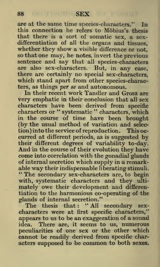SEX

88

are at the same time species-characters." In
this connection he refers to Mobius's thesis
that there is a sort of somatic sex, a sexdifferentiation of all the organs and tissues,
whether they show a visible difference or not,
so that one may, he notes, invert the previous

sentence and say that all species-characters
are also sex-characters. But, in any case,
there are certainly no special sex-characters,
which stand apart from other species-characters, as

things per se and autonomous.

In their recent work Tandler and Grosz are
very emphatic in their conclusion that all sex
characters have been derived from specific
"
"
characters or
systematic characters, which
in the course of time have been brought
(by the usual method of variation and selecThis oction) into the service of reproduction.
curred at different periods, as is suggested by
their different degrees of variability to-day.
And in the course of their evolution they have
come into correlation with the gonadial glands
of internal secretion which supply in a remarkable way their indispensable liberating stimuli.
"
The secondary sex-characters are, to begin

characters and they ultimately owe their development and differentiation to the harmonious co-operating of the
with, systematic

glands of internal secretion."
"
The thesis that
All secondary sexcharacters were at first specific characters,"
appears to us to be an exaggeration of a sound
:

There are, it seems to us, numerous
peculiarities of one sex or the other which
cannot be readily derived from specific characters supposed to be common to both sexes.
idea.

 