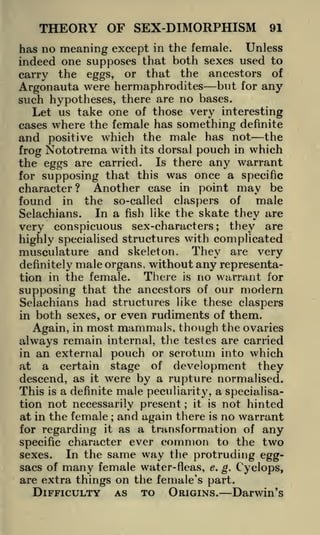 THEORY OF SEX-DIMORPHISM

91

has no meaning except in the female. Unless
indeed one supposes that both sexes used to
carry the eggs, or that the ancestors of
Argonauta were hermaphrodites but for any
such hypotheses, there are no bases.
Let us take one of those very interesting
cases where the female has something definite
and positive which the male has not the
frog Nototrema with its dorsal pouch in which
the eggs are carried. Is there any warrant
for supposing that this was once a specific
character? Another case in point may be
found in the so-called claspers of male
In a fish like the skate they are
Selachians.

they are
very conspicuous sex-characters
highly specialised structures with complicated
musculature and skeleton. They are very
;

definitely male organs, without
There is
tion in the female.

any representano warrant for

supposing that the ancestors of our modern
Selachians had structures like these claspers
in both sexes, or even rudiments of them.
Again, in most mammals, though the ovaries
always remain internal, the testes are carried
in an external pouch or scrotum into which
at a certain stage of development they
descend, as it were by a rupture normalised.
This is a definite male peculiarity, a specialisation not necessarily present it is not hinted
at in the female and again there is no warrant
for regarding it as a transformation of any
specific character ever common to the two
In the same way the protruding eggsexes.
sacs of many female water-fleas, e. g. Cyclops,
are extra things on the female's part.
DIFFICULTY AS TO ORIGINS. Darwin's
;

;

 