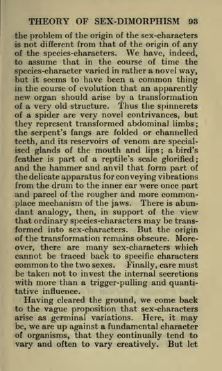 THEORY OF SEX-DIMORPHISM

93

the problem of the origin of the sex-characters
is not different from that of the origin of any
We have, indeed,
of the species-characters.
to assume that in the course of time the
species-character varied in rather a novel way,
but it seems to have been a common thing
in the course of evolution that an apparently
new organ should arise by a transformation
Thus the spinnerets
of a very old structure.
of a spider are very novel contrivances, but
they represent transformed abdominal limbs ;
the serpent's fangs are folded or channelled
teeth, and its reservoirs of venom are speciala bird's
ised glands of the mouth and lips
feather is part of a reptile's scale glorified;
and the hammer and anvil that form part of
the delicate apparatus for conveying vibrations
from the drum to the inner ear were once part
and parcel of the rougher and more commonplace mechanism of the jaws. There is abundant analogy, then, in support of the view
that ordinary species-characters may be transformed into sex-characters. But the origin
of the transformation remains obscure. Moreover, there are many sex-characters which
cannot be traced back to specific characters
common to the two sexes. Finally, care must
be taken not to invest the internal secretions
with more than a trigger-pulling and quanti;

tative influence.
Having cleared the ground, we come back
to the vague proposition that sex -characters
arise as germinal variations.
Here, it may
be, we are up against a fundamental character
of organisms, that they continually tend to
vary and often to vary creatively. But let

 