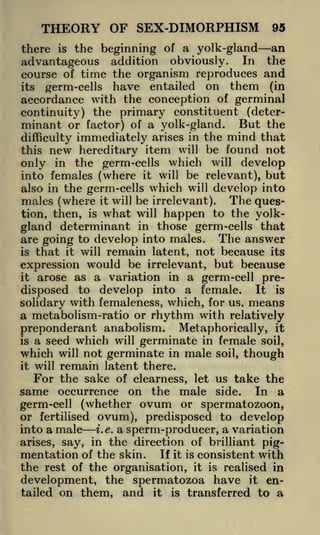 THEORY OF SEX-DIMORPHISM

95

the beginning of a yolk-gland an
advantageous addition obviously. In the
course of time the organism reproduces and
there

its

is

germ-cells

have entailed on them

(in

accordance with the conception of germinal
continuity) the primary constituent (determinant or factor) of a yolk-gland. But the
difficulty immediately arises in the mind that
this new hereditary item will be found not
only in the germ-cells which will develop
into females (where it will be relevant), but
also in the germ-cells which will develop into
males (where it will be irrelevant). The question, then, is what will happen to the yolkgland determinant in those germ -cells that
are going to develop into males. The answer
is that it will remain latent, not because its
expression would be irrelevant, but because
it arose as a variation in a germ-cell predisposed to develop into a female. It is
solidary with femaleness, which, for us. means
a metabolism-ratio or rhythm with relatively
preponderant anabolism. Metaphorically, it
is a seed which will germinate in female soil,
which will not germinate in male soil, though
it will remain latent there.
For the sake of clearness, let us take the
same occurrence on the male side. In a
germ-cell (whether ovum or spermatozoon,
or fertilised ovum), predisposed to develop
into a male i.e. a sperm-producer, a variation
arises, say, in the direction of brilliant pigmentation of the skin. If it is consistent with
the rest of the organisation, it is realised in
development, the spermatozoa have it entailed on them, and it is transferred to a

 