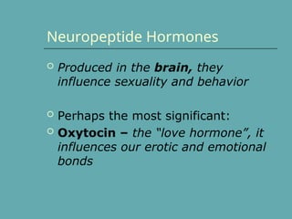 Neuropeptide Hormones
 Produced in the brain, they
influence sexuality and behavior
 Perhaps the most significant:
 Oxytocin – the “love hormone”, it
influences our erotic and emotional
bonds
 