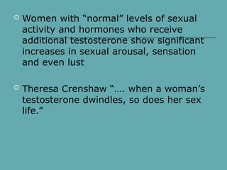  Women with “normal” levels of sexual
activity and hormones who receive
additional testosterone show significant
increases in sexual arousal, sensation
and even lust
 Theresa Crenshaw “…. when a woman’s
testosterone dwindles, so does her sex
life.”
 