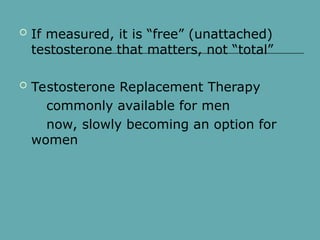  If measured, it is “free” (unattached)
testosterone that matters, not “total”
 Testosterone Replacement Therapy
commonly available for men
now, slowly becoming an option for
women
 