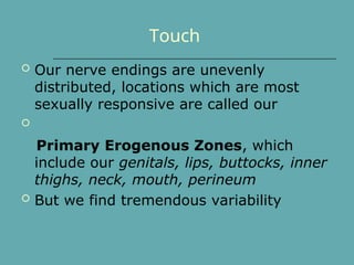 Touch
 Our nerve endings are unevenly
distributed, locations which are most
sexually responsive are called our

Primary Erogenous Zones, which
include our genitals, lips, buttocks, inner
thighs, neck, mouth, perineum
 But we find tremendous variability
 
