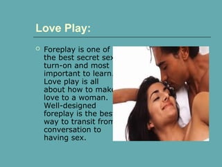  Foreplay is one of
the best secret sex
turn-on and most
important to learn.
Love play is all
about how to make
love to a woman.
Well-designed
foreplay is the best
way to transit from
conversation to
having sex.
Love Play:
 