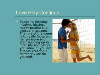  Typically, foreplay
involves kissing,
heavy petting and
sensual massages.
The rule of the game
is to really focus on
her pleasure and
start building up its
intensity and before
you know it, you are
already creating a
better sex life for
yourself.
Love Play Continue
 