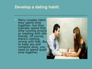  Many couples claim
they spend time
together; but they
typically spend that
time running errands
or meeting with other
friends. Of course,
there’s nothing
wrong with that. But
to keep sex and
romance alive, you
need to spend quality
time together.
Develop a dating habit:
 